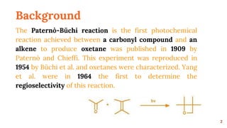 Background
The Paternò-Büchi reaction is the first photochemical
reaction achieved between a carbonyl compound and an
alkene to produce oxetane was published in 1909 by
Paternò and Chieffi. This experiment was reproduced in
1954 by Büchi et al. and oxetanes were characterized. Yang
et al. were in 1964 the first to determine the
regioselectivity of this reaction.
2
 