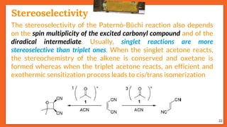 Stereoselectivity
22
The stereoselectivity of the Paternò-Büchi reaction also depends
on the spin multiplicity of the excited carbonyl compound and of the
diradical intermediate. Usually, singlet reactions are more
stereoselective than triplet ones. When the singlet acetone reacts,
the stereochemistry of the alkene is conserved and oxetane is
formed whereas when the triplet acetone reacts, an efficient and
exothermic sensitization process leads to cis/trans isomerization
 