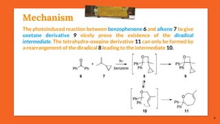 Mechanism
6
The photoinduced reaction between benzophenone 6 and alkene 7 to give
oxetane derivative 9 nicely prove the existence of the diradical
intermediate. The tetrahydro-oxepine derivative 11 can only be formed by
a rearrangement of the diradical 8 leading to the intermediate 10.
 