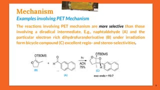 Mechanism
Examples involving PET Mechanism
The reactions involving PET mechanism are more selective than those
involving a diradical intermediate. E.g., naphtaldehyde (A) and the
particular electron rich dihydrofuranderivative (B) under irradiation
form bicycle compound (C) excellent regio- and stereo-selectivities.
9
exo: endo = 93:7(A)
(B) (C)
 