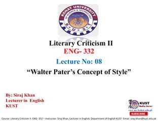 Literary Criticism II
ENG- 332
Lecture No: 08
“Walter Pater’s Concept of Style”
Course: Literary Criticism II- ENG- 332 – Instructor: Siraj Khan, Lecturer in English, Department of English KUST- Email: siraj.khan@kust.edu.pk
By: Siraj Khan
Lecturer in English
KUST
 