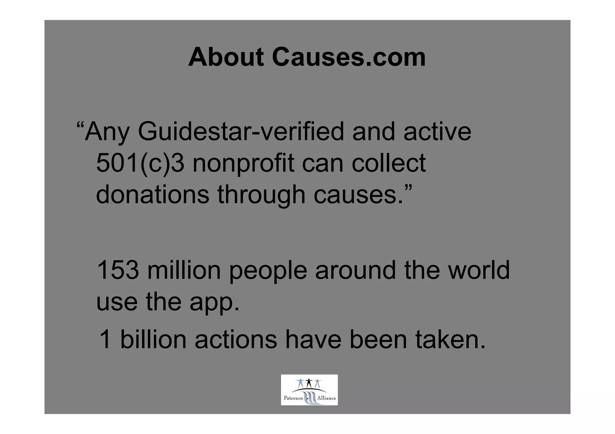 About Causes.com

“Any Guidestar-verified and active
  501(c)3 nonprofit can collect
  donations through causes.”

 153 million people around the world
 use the app.
 1 billion actions have been taken.
                   .
 