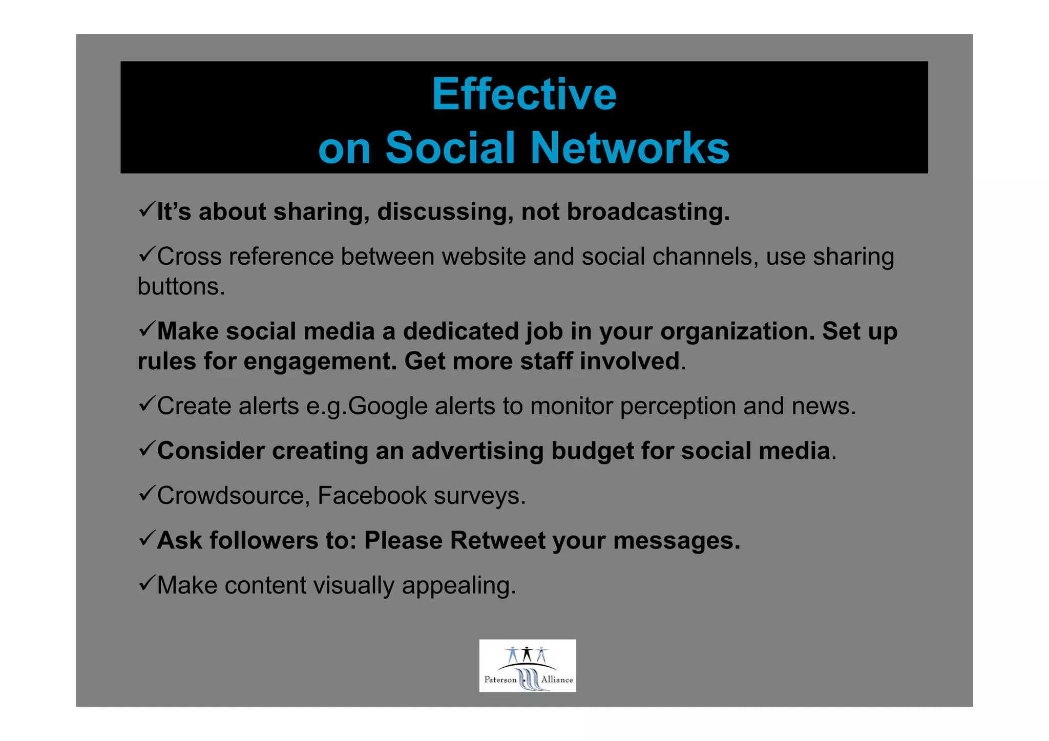 Effective
               on Social Networks
 It’s about sharing, discussing, not broadcasting.
 Cross reference between website and social channels, use sharing
buttons.
  Make social media a dedicated job in your organization. Set up
rules for engagement. Get more staff involved.
 Create alerts e.g.Google alerts to monitor perception and news.
 Consider creating an advertising budget for social media.
 Crowdsource, Facebook surveys.
 Ask followers to: Please Retweet your messages.
 Make content visually appealing.


                                    .
 