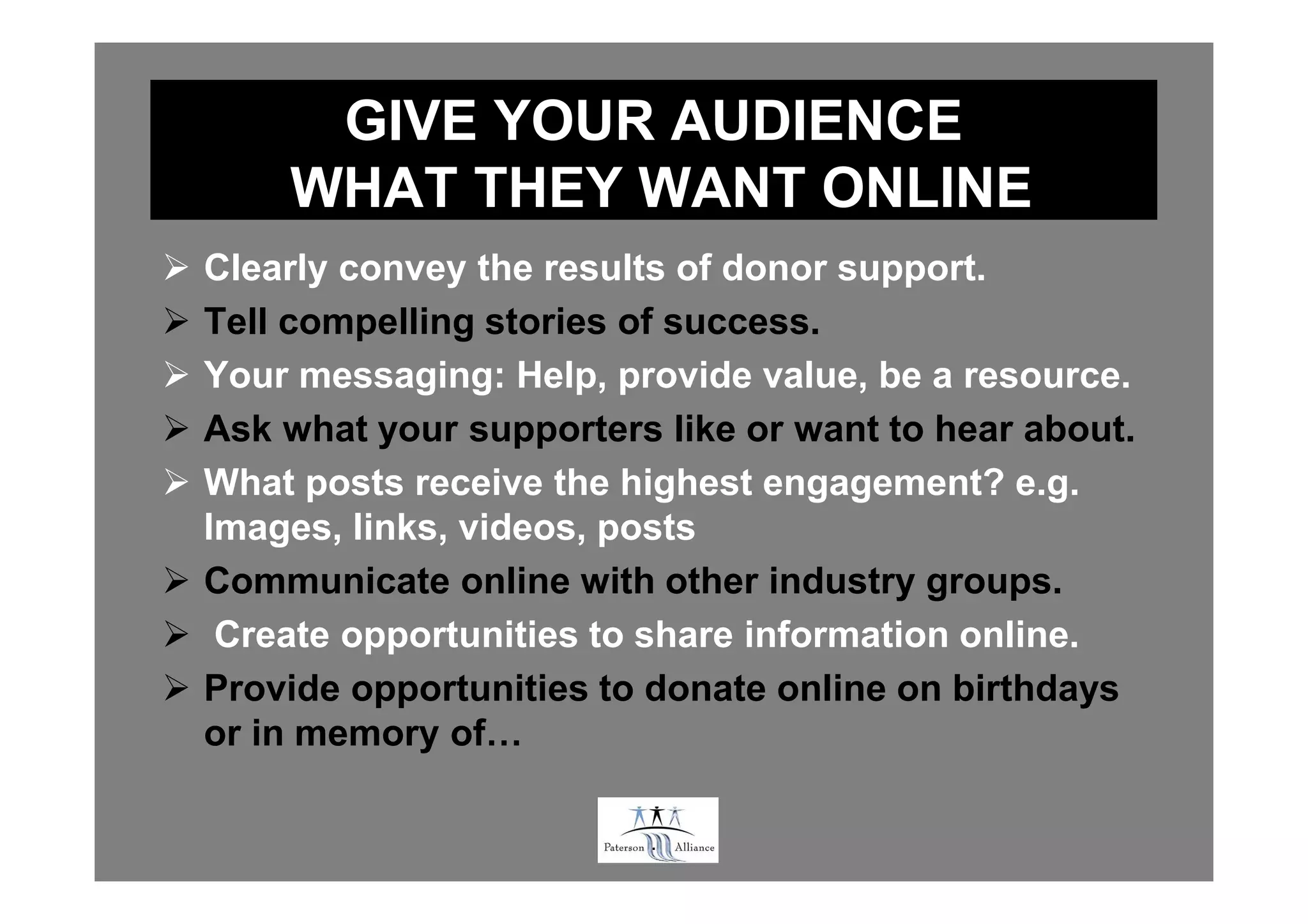 GIVE YOUR AUDIENCE
    WHAT THEY WANT ONLINE
Clearly convey the results of donor support.
Tell compelling stories of success.
Your messaging: Help, provide value, be a resource.
Ask what your supporters like or want to hear about.
What posts receive the highest engagement? e.g.
Images, links, videos, posts
Communicate online with other industry groups.
 Create opportunities to share information online.
Provide opportunities to donate online on birthdays
or in memory of…

                        .
 