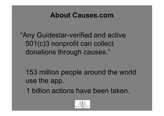 About Causes.com

“Any Guidestar-verified and active
  501(c)3 nonprofit can collect
  donations through causes.”

 153 million people around the world
 use the app.
 1 billion actions have been taken.
                   .
 