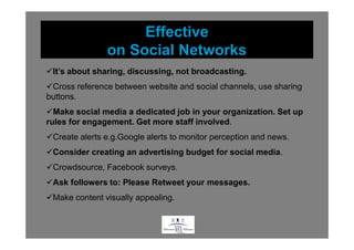 Effective
               on Social Networks
 It’s about sharing, discussing, not broadcasting.
 Cross reference between website and social channels, use sharing
buttons.
  Make social media a dedicated job in your organization. Set up
rules for engagement. Get more staff involved.
 Create alerts e.g.Google alerts to monitor perception and news.
 Consider creating an advertising budget for social media.
 Crowdsource, Facebook surveys.
 Ask followers to: Please Retweet your messages.
 Make content visually appealing.


                                    .
 