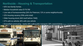 Northside - Housing & Transportation
• 63% two-family homes
• Median household value $179,700
• Low rate of homeownership (26% for Paterson; 12% in some neighborhoods)
• 22% housing vacancy (956 units total)
• Older housing stock (46% built before 1940)
• 37% with no vehicle; 40% with one vehicle
• Diversified commuting: nearly 20% walk/public transport; 20% carpool/jitney (Source: ACS 2013-17 5 Year Study)
 