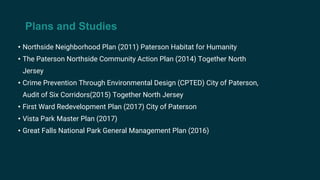 Plans and Studies
• Northside Neighborhood Plan (2011) Paterson Habitat for Humanity
• The Paterson Northside Community Action Plan (2014) Together North
Jersey
• Crime Prevention Through Environmental Design (CPTED) City of Paterson,
Audit of Six Corridors(2015) Together North Jersey
• First Ward Redevelopment Plan (2017) City of Paterson
• Vista Park Master Plan (2017)
• Great Falls National Park General Management Plan (2016)
 