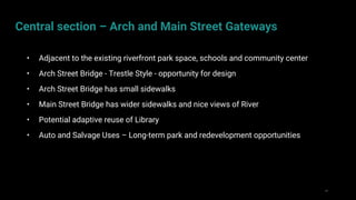 29
• Adjacent to the existing riverfront park space, schools and community center
• Arch Street Bridge - Trestle Style - opportunity for design
• Arch Street Bridge has small sidewalks
• Main Street Bridge has wider sidewalks and nice views of River
• Potential adaptive reuse of Library
• Auto and Salvage Uses – Long-term park and redevelopment opportunities
Central section – Arch and Main Street Gateways
 