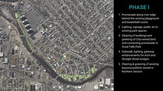 PHASE I
1. Promenade along river edge
behind the existing playground
and basketball courts
2. Lighting, signage, public art to
existing park spaces
3. Clearing of buildings and
greening of City-owned land
and connecting promenade to
Great Falls Park
4. Sidewalk, lighting, gateway
enhancements for Arch and
Straight Street bridges
5. Clearing & greening of existing
buyouts/publicly owned in
Northern Section
 