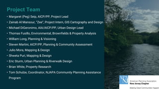 Project Team
• Margaret (Peg) Seip, AICP/PP, Project Lead
• Zainab Al Mansour, “Zee”, Project Intern, GIS Cartography and Design
• Michael DiGeronimo, AIA/AICP/PP, Urban Design Lead
• Thomas Fusillo, Environmental, Brownfields & Property Analysis
• William Long, Planning & Visioning
• Steven Martini, AICP/PP, Planning & Community Assessment
• Julio Mora, Mapping & Design
• Shweta Puri, Mapping & Design
• Eric Sturm, Urban Planning & Riverwalk Design
• Brian White, Property Research
• Tom Schulze, Coordinator, NJAPA Community Planning Assistance
Program
 
