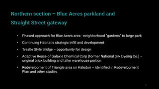 52
• Phased approach for Blue Acres area - neighborhood “gardens” to large park
• Continuing Habitat’s strategic infill and development
• Trestle Style Bridge – opportunity for design
• Adaptive Reuse of Galaxie Chemical Corp (former National Silk Dyeing Co.) –
original brick building and taller warehouse portion
• Redevelopment of Triangle area on Haledon – identified in Redevelopment
Plan and other studies
Northern section – Blue Acres parkland and
Straight Street gateway
 