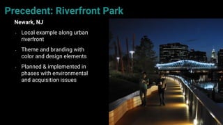 59
Precedent: Riverfront Park
Newark, NJ
• Local example along urban
riverfront
• Theme and branding with
color and design elements
• Planned & implemented in
phases with environmental
and acquisition issues
 