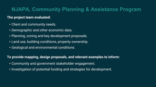 NJAPA, Community Planning & Assistance Program
The project team evaluated:
• Client and community needs.
• Demographic and other economic data.
• Planning, zoning and key development proposals.
• Land use, building conditions, property ownership.
• Geological and environmental conditions.
To provide mapping, design proposals, and relevant examples to inform:
• Community and government stakeholder engagement.
• Investigation of potential funding and strategies for development.
 