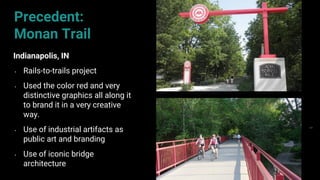 63
Precedent:
Monan Trail
Indianapolis, IN
• Rails-to-trails project
• Used the color red and very
distinctive graphics all along it
to brand it in a very creative
way.
• Use of industrial artifacts as
public art and branding
• Use of iconic bridge
architecture
 