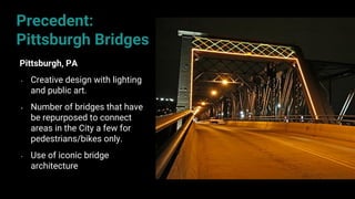 65
Pittsburgh, PA
• Creative design with lighting
and public art.
• Number of bridges that have
be repurposed to connect
areas in the City a few for
pedestrians/bikes only.
• Use of iconic bridge
architecture
Precedent:
Pittsburgh Bridges
 