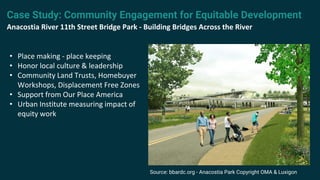 • Place making - place keeping
• Honor local culture & leadership
• Community Land Trusts, Homebuyer
Workshops, Displacement Free Zones
• Support from Our Place America
• Urban Institute measuring impact of
equity work
Case Study: Community Engagement for Equitable Development
Anacostia River 11th Street Bridge Park - Building Bridges Across the River
Source: bbardc.org - Anacostia Park Copyright OMA & Luxigon
 
