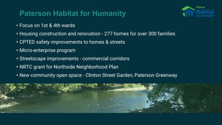 Paterson Habitat for Humanity
• Focus on 1st & 4th wards
• Housing construction and renovation - 277 homes for over 300 families
• CPTED safety improvements to homes & streets
• Micro-enterprise program
• Streetscape improvements - commercial corridors
• NRTC grant for Northside Neighborhood Plan
• New community open space - Clinton Street Garden, Paterson Greenway
 