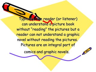 Typically, the reader (or listener) can understand a picture book without “reading” the pictures but a reader can not understand a graphic novel without reading the pictures.  Pictures are an integral part of comics and graphic novels.  
