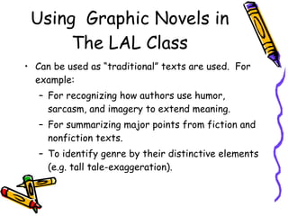 Using  Graphic Novels in The LAL Class Can be used as “traditional” texts are used.  For example:  For recognizing how authors use humor, sarcasm, and imagery to extend meaning. For summarizing major points from fiction and nonfiction texts.  To identify genre by their distinctive elements (e.g. tall tale-exaggeration). 