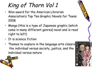 King of Thorn Vol 1 Won award for the American Librarian Association’s Top Ten Graphic Novels for Teens 2008 Manga (this is a type of Japanese graphic (which come in many different genres) novel and is read right to left)  It is science fiction Themes to explore in the language arts classroom:  the individual versus society, justice, and the individual versus nature 
