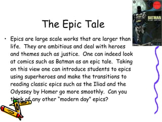 The Epic Tale Epics are large scale works that are larger than life.  They are ambitious and deal with heroes and themes such as justice.  One can indeed look at comics such as Batman as an epic tale.  Taking on this view one can introduce students to epics using superheroes and make the transitions to reading classic epics such as the Iliad and the Odyssey by Homer go more smoothly.  Can you think of any other “modern day” epics?  
