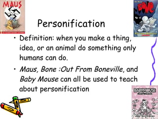 Personification Definition: when you make a thing, idea, or an animal do something only humans can do. Maus, Bone :Out From Boneville , and  Baby Mouse  can all be used to teach about personification 