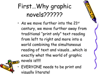 First…Why graphic novels?????? As we move further into the 21 st  century, we move further away from traditional “print only” text reading from left to right and more into a world combining the simultaneous reading of text and visuals….which is exactly what the world of graphic novels is!!!!! EVERYONE needs to be print and visually literate! 