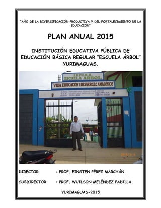 “AÑO DE LA DIVERSIFICACIÓN PRODUCTIVA Y DEL FORTALECIMIENTO DE LA
EDUCACIÓN”
PLAN ANUAL 2015
INSTITUCIÓN EDUCATIVA PÚBLICA DE
EDUCACIÓN BÁSICA REGULAR “ESCUELA ÁRBOL”
YURIMAGUAS.
DIRECTOR : PROF. EINSTEN PÉREZ MARCHÁN.
SUBDIRECTOR : PROF. WUILSON MELÉNDEZ PADILLA.
YURIMAGUAS-2015
 