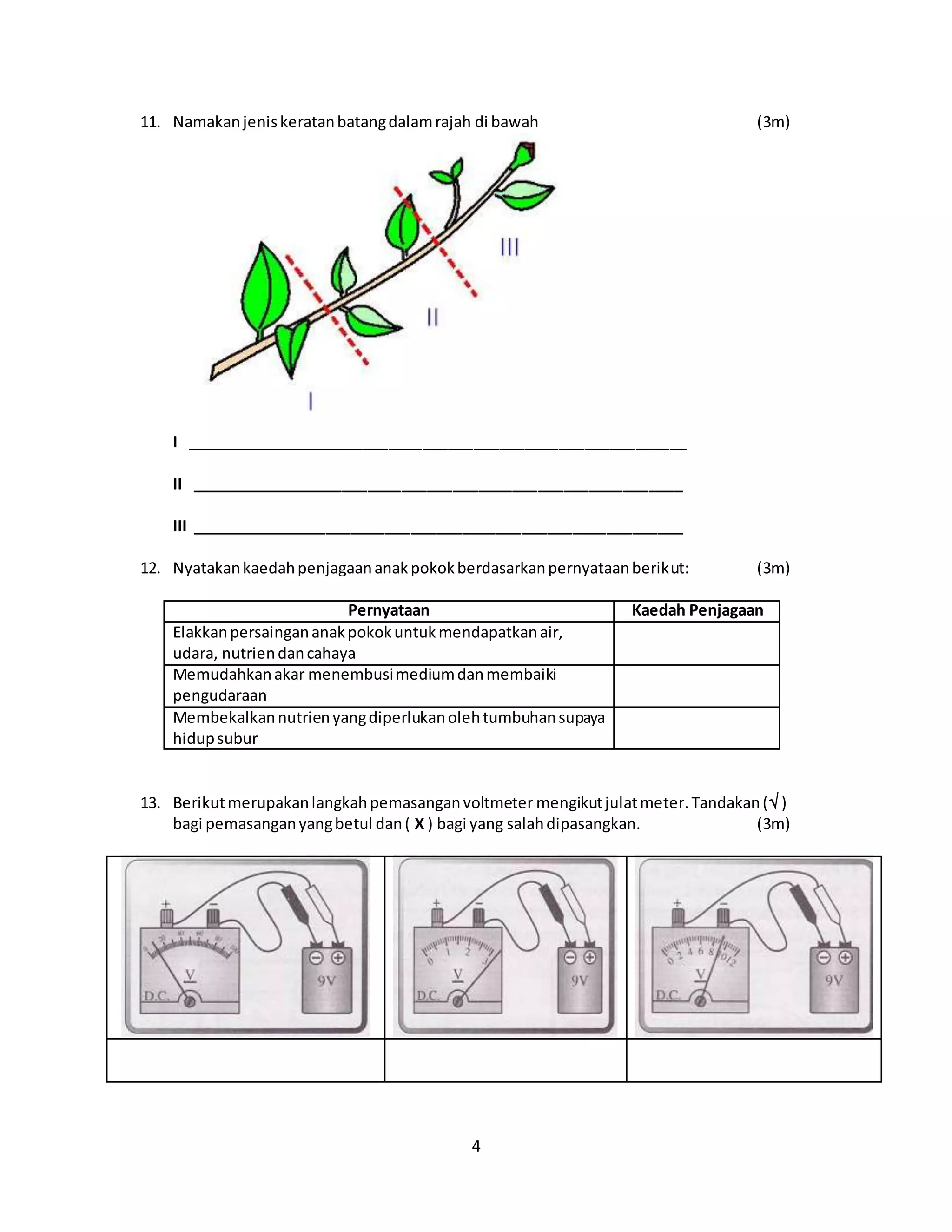 4
11. Namakanjeniskeratanbatangdalamrajah di bawah (3m)
I ___________________________________________________________
II __________________________________________________________
III __________________________________________________________
12. Nyatakankaedahpenjagaananakpokokberdasarkanpernyataanberikut: (3m)
Pernyataan Kaedah Penjagaan
Elakkanpersaingananakpokokuntukmendapatkanair,
udara, nutriendancahaya
Memudahkanakar menembusimediumdanmembaiki
pengudaraan
Membekalkannutrienyangdiperlukanolehtumbuhansupaya
hidupsubur
13. Berikutmerupakanlangkahpemasanganvoltmeter mengikutjulatmeter.Tandakan( )
bagi pemasanganyangbetul dan( X ) bagi yang salahdipasangkan. (3m)
 