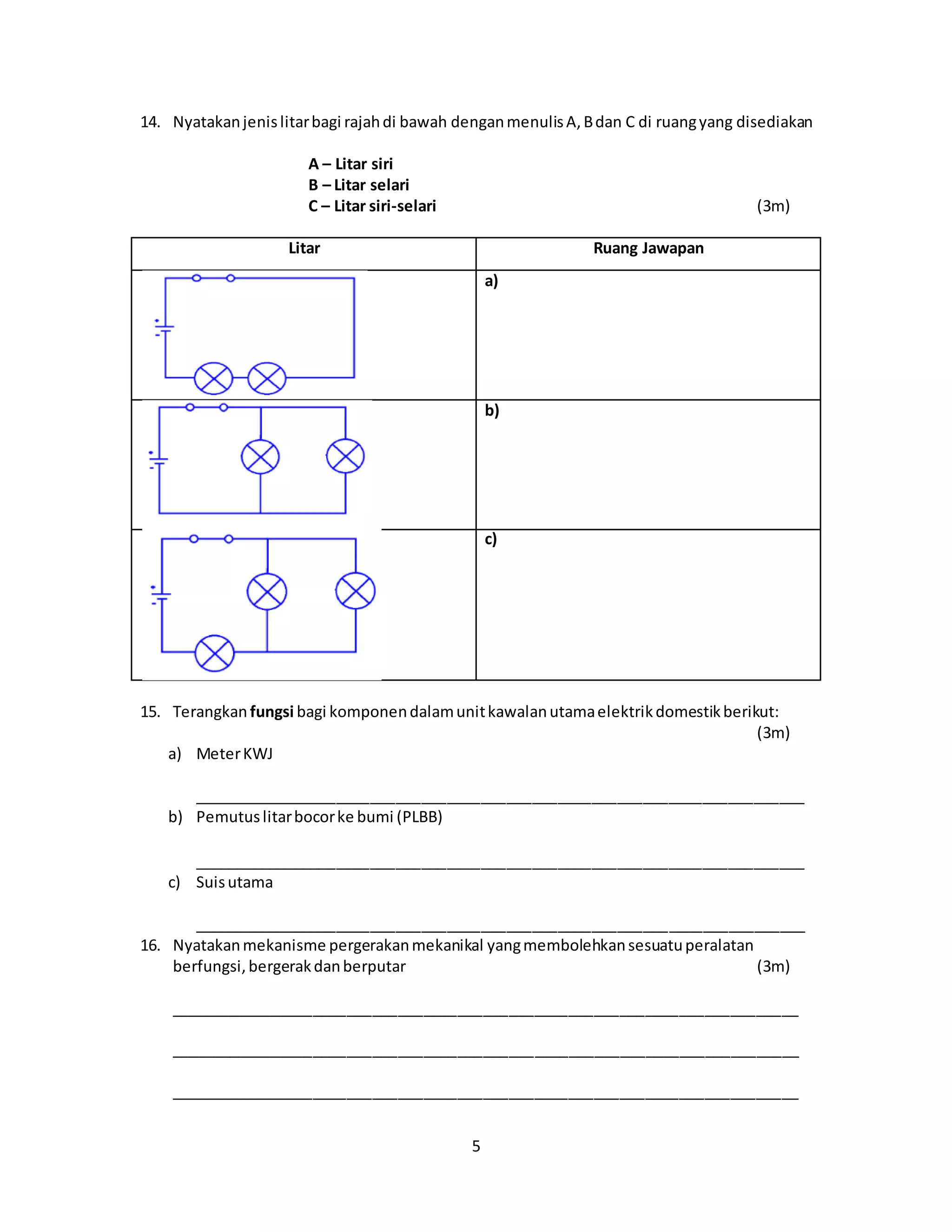 5
14. Nyatakanjenislitarbagi rajahdi bawah denganmenulisA,Bdan C di ruangyang disediakan
A – Litar siri
B – Litar selari
C – Litar siri-selari (3m)
Litar Ruang Jawapan
a)
b)
c)
15. Terangkan fungsi bagi komponendalamunitkawalanutamaelektrikdomestikberikut:
(3m)
a) MeterKWJ
________________________________________________________________________
b) Pemutuslitarbocorke bumi (PLBB)
________________________________________________________________________
c) Suisutama
________________________________________________________________________
16. Nyatakanmekanisme pergerakanmekanikal yangmembolehkansesuatuperalatan
berfungsi,bergerakdanberputar (3m)
__________________________________________________________________________
__________________________________________________________________________
__________________________________________________________________________
 