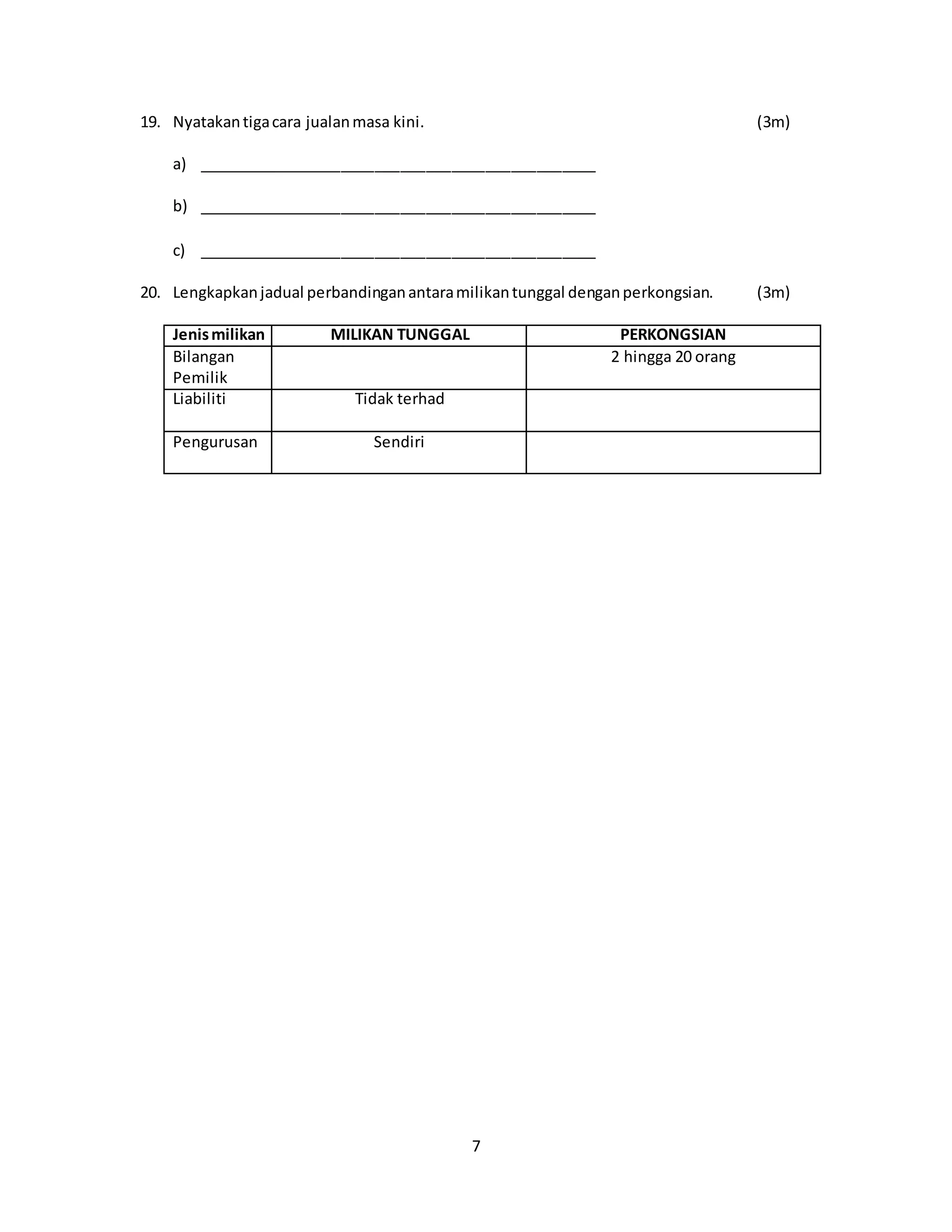 7
19. Nyatakantigacara jualanmasa kini. (3m)
a) _______________________________________________
b) _______________________________________________
c) _______________________________________________
20. Lengkapkanjadual perbandinganantaramilikantunggal denganperkongsian. (3m)
Jenismilikan MILIKAN TUNGGAL PERKONGSIAN
Bilangan
Pemilik
2 hingga 20 orang
Liabiliti Tidak terhad
Pengurusan Sendiri
 