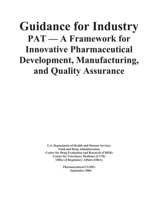 Guidance for Industry 

  PAT — A Framework for 

 Innovative Pharmaceutical 

Development, Manufacturing, 

   and Quality Assurance





       U.S. Department of Health and Human Services 

               Food and Drug Administration 

      Center for Drug Evaluation and Research (CDER) 

           Center for Veterinary Medicine (CVM) 

             Office of Regulatory Affairs (ORA) 


                  Pharmaceutical CGMPs
                      September 2004
 