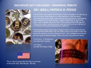 2014 NEVER QUIT CHALLENGE – MEMORIAL TRIBUTE 
S01 (SEAL) PATRICK D. FEEKS 
Patrick Feeks was a friend of the Phoenix Patriot Foundation. He died along with his brother Dave Warsen in combat operations. Both are being remembered along the NQC route and have been gifted items representing their powerful lives by their families. Patrick’s family sent to each of the Never Quit Challenge Operators Pat’s Personal Memorial Challenge coin. These coins will be carried along the route and will live on as a vital part of the memory of this great passage each undertook. 
Kaeti Bradley sadly passed away in August of 2013, this bracelet she had honoring Patrick belonged to her. Her family sent it to the Feeks Family and they have asked us to carry it along the route. Pat and Kaeti’s bracelet will be worn by all at different stages of the route, then returned to the family. 
In his honor. In his Memory. 
Gone But Not Forgotten 
Cry Havoc! 
Let Slip The Frog’s of Way 
“Tis our duty to protect this fine Flag so lets keep on doing this duty.” Billy Waugh - Sending 