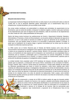 2.5 SINTESIS INSTITUCIONAL



Situación del entorno Físico

La Corporación Autónoma Regional del Quindío tiene su sede propia en una construcción sobre un área de
             2
15.000 mts lo cual le demanda diferentes gastos relacionados con el mantenimiento físico de su
infraestructura, la poda de jardines y de sus amplias zonas verdes.

Sus zonas verdes constituyen una potencialidad no utilizada para actividades de esparcimiento de los
funcionarios, pues se carece de sendero, enriquecer la cobertura vegetal y construir aulas para reuniones
de las dependencias pues solo se dispone del aula ambiental y salas de reuniones en las dependencias
con altos niveles de ruido y altas posibilidades de interrupción.

Dentro del bloque donde funcionan las subdirecciones de Control y Seguimiento Ambiental, Operativa,
Administrativa y Financiera y Centro de Documentación, se encuentra ubicado el laboratorio de agua de la
institución, el cual no solo presta el servicios de análisis de agua por demanda de los proyectos de la
Corporación, sino que también presta el servicio a la comunidad e instituciones públicas y privadas. A
pesar que su localización de no genera riesgo, si genera incomodidad por los olores que se emiten al
manipular los diferentes reactivos químicos.

La CRQ cuenta con el Centro Nacional para el Estudio del Bambú Guadua como único sitio de
reconocimiento nacional para la investigación de la especie Guadua angustifolia Kunt, lo cual le ha permito
a través de sus programas de atención y guianza directa, difundir a la comunidad colombiana sobre la
cultura y la importancia de esta especie que ha empezado a ser reconocida por sus propiedades física y
mecánicas para la industria y ambientales para la conservación de cuencas hidrográficas. El Centro
requiere para su funcionamiento de un Director, un casero y auxiliar de mantenimiento, operarios para la
producción de plántulas de guadua e investigadores sobre la especie.

La entidad también tiene propiedad sobre 9.370 hectáreas de bosques naturales adquiridas desde el
pasado para la protección y conservación del recurso hídrico, localizadas en los municipios de Salento,
Circasia, Filandia, Pijao y Génova. Dichas áreas de conservación y manejo están dotadas de casas para
los diferentes guardabosques que hacen el control de visitantes y otras tienen cabañas para recibir
visitantes de instituciones educativas e investigadores interesados en los temas de biodiversidad y recurso
hídrico. En la entrada del Valle de Cocora sitio de alto interés de visitantes por su alto atractivo escénico, la
CRQ tiene una Centro de Atención e Información de Servicios Ecoturísticos, el cual le sirve de control de
entrada de de visitantes tanto a los sitios de atención de restaurantes, hotel y paseo, como también
especialmente aquellas personas que tienen la intención de accesar a las áreas de conservación y manejo
ambiental de la Corporación.

Todas las áreas de conservación y manejo de la CRQ le implican gastos de pago de impuesto predial,
mantenimiento, reparación y dotación de insumos a los caseros y aquellos semovientes necesarios para
cumplir con sus labores de control. Entre las dificultades identificadas en la administración de las áreas de
conservación y manejo se relacionan con: escaso personal y falta de continuidad en la contratación de
caseros, suministro insuficiente y demora en la entrega de los insumos, falta de semovientes para
recorridos de control y vigilancia, bajo mantenimiento y reparación de la infraestructura física de las


                                                                                                             122
 