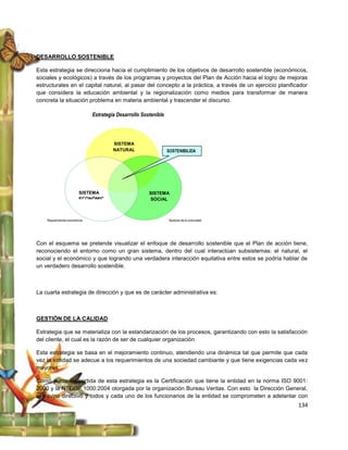 DESARROLLO SOSTENIBLE

Esta estrategia se direcciona hacia el cumplimiento de los objetivos de desarrollo sostenible (económicos,
sociales y ecológicos) a través de los programas y proyectos del Plan de Acción hacia el logro de mejoras
estructurales en el capital natural, al pasar del concepto a la práctica, a través de un ejercicio planificador
que considera la educación ambiental y la regionalización como medios para transformar de manera
concreta la situación problema en materia ambiental y trascender el discurso.

                                Estrategia Desarrollo Sostenible




                                         SISTEMA
                                         NATURAL                   SOSTENIBILIDA
                                                                   D




                          SISTEMA                        SISTEMA
                          ECONÓMIC                       SOCIAL
                          O


    Requerimientos económicos                                      Sectores de la comunidad




                          ECONÓMIC
Con el esquemaOse pretende visualizar el enfoque de desarrollo sostenible que el Plan de acción tiene,
reconociendo el entorno como un gran sistema, dentro del cual interactúan subsistemas: el natural, el
social y el económico y que logrando una verdadera interacción equitativa entre estos se podría hablar de
un verdadero desarrollo sostenible.



La cuarta estrategia de dirección y que es de carácter administrativa es:



GESTIÓN DE LA CALIDAD

Estrategia que se materializa con la estandarización de los procesos, garantizando con esto la satisfacción
del cliente, el cual es la razón de ser de cualquier organización

Esta estrategia se basa en el mejoramiento continuo, atendiendo una dinámica tal que permite que cada
vez la entidad se adecue a los requerimientos de una sociedad cambiante y que tiene exigencias cada vez
mayores.

Como punto de partida de esta estrategia es la Certificación que tiene la entidad en la norma ISO 9001:
2000 y la NTCGP 1000:2004 otorgada por la organización Bureau Veritas. Con esto la Dirección General,
el equipo directivo y todos y cada uno de los funcionarios de la entidad se comprometen a adelantar con
                                                                                                           134
 