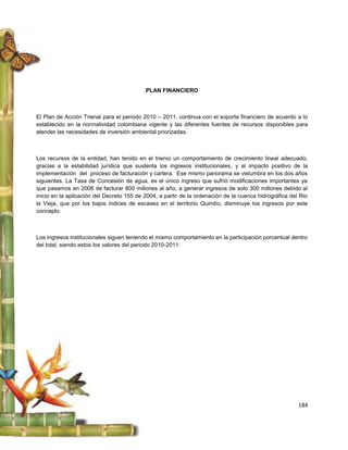 PLAN FINANCIERO



El Plan de Acción Trienal para el periodo 2010 – 2011, continua con el soporte financiero de acuerdo a lo
establecido en la normatividad colombiana vigente y las diferentes fuentes de recursos disponibles para
atender las necesidades de inversión ambiental priorizadas.



Los recursos de la entidad, han tenido en el trienio un comportamiento de crecimiento lineal adecuado,
gracias a la estabilidad jurídica que sustenta los ingresos institucionales, y al impacto positivo de la
implementación del proceso de facturación y cartera. Ese mismo panorama se vislumbra en los dos años
siguientes. La Tasa de Concesión de agua, es el único ingreso que sufrió modificaciones importantes ya
que pasamos en 2008 de facturar 800 millones al año, a generar ingresos de solo 300 millones debido al
inicio en la aplicación del Decreto 155 de 2004, a partir de la ordenación de la cuenca hidrográfica del Rio
la Vieja, que por los bajos índices de escasez en el territorio Quindío, disminuye los ingresos por este
concepto.



Los ingresos institucionales siguen teniendo el mismo comportamiento en la participación porcentual dentro
del total, siendo estos los valores del periodo 2010-2011:




                                                                                                        184
 