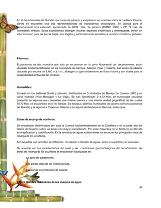En el departamento del Quindío, las zonas de páramo y subpáramo se localizan sobre la cordillera Central,
donde se encuentra una alta representatividad de ecosistemas estratégicos. Se calcula para el
departamento una extensión aproximada de 6039 Has, de páramo (CONIF 2009) y 211,72 Has, de
humedales lénticos. Estos ecosistemas albergan muchas especies endémicas y amenazadas, tienen un
valor inmenso para las tierras bajas, son frágiles y particularmente sensibles a cambios climáticos globales.




Páramos:

Ecosistemas de alta montaña que solo se encuentran en la zona Nororiental del departamento; están
ubicadas fundamentalmente en los municipios de Génova, Salento, Pijao y Calarca. Las áreas de páramo
ubicadas por encima de 3.400 m.s.n.m., albergan un gran endemismo en flora y fauna y son vitales para la
sostenibilidad ambiental del territorio.



Humedales:

Encajan en los sistemas fluvial y palustre, distribuidos en 5 Unidades de Manejo de Cuenca UMC y un
canal receptor (Ríos Barragán y La Vieja). Se han identificado 211,72 Has, en humedales palustres
(conjunto de lagunas que comparten una misma cuenca y una misma unidad geográfica) de las cuales
55,72 Has, se encuentran en el río Barbas. Se destaca, además, humedales de páramo como los pantanos
del Quindío y la laguna La Virgen en Salento y la Laguna del Muñeco en Génova, entre otros.



Zonas de recarga de acuíferos:

Se encuentran diseminadas por toda la Cuenca fundamentalmente en la Cordillera y en la parte alta del
Glacis del Quindío sobre las áreas con mayor precipitación. Por estar dispersas por el territorio se dificulta
su mapificación y cuantificación. En la temática de aguas subterráneas se enuncian los principales sitios de
recarga de los acuíferos.

Son aquellas que permiten la infiltración, circulación o tránsito de aguas, entre la superficie y el subsuelo.

De acuerdo con las características del suelo y las condiciones geomorfológicas del departamento, las
áreas de recarga de los acuíferos se encuentran localizadas en:

-       La zona de piedemonte.

-       Las partes altas de las microcuencas.

-       Las zonas de protección de cauces.



1.2.4.5 Rondas Hidráulicas de los cuerpos de agua:
                                                                                                             45
 