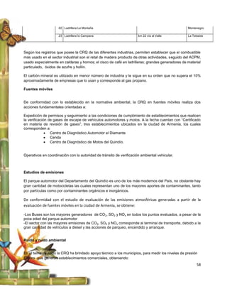 22 Ladrillera La Montaña                                                     Montenegro

                     23 Ladrillera la Campana                         km 22 vía al Valle          La Tebaida




Según los registros que posee la CRQ de las diferentes industrias, permiten establecer que el combustible
más usado en el sector industrial son el retal de madera producto de otras actividades, seguido del ACPM,
usado especialmente en calderas y hornos; el cisco de café en ladrilleras; grandes generadores de material
particulado, óxidos de azufre y hollín.

El carbón mineral es utilizado en menor número de industria y le sigue en su orden que no supera el 10%
aproximadamente de empresas que lo usan y corresponde al gas propano.

Fuentes móviles


De conformidad con lo establecido en la normativa ambiental, la CRQ en fuentes móviles realiza dos
acciones fundamentales orientadas a:

Expedición de permisos y seguimiento a las condiciones de cumplimiento de establecimientos que realicen
la verificación de gases de escape de vehículos automotores y motos. A la fecha cuentan con “Certificado
en materia de revisión de gases”, tres establecimientos ubicados en la ciudad de Armenia, los cuales
corresponden a:
               Centro de Diagnóstico Automotor el Diamante
               Cenda
               Centro de Diagnóstico de Motos del Quindío.


Operativos en coordinación con la autoridad de tránsito de verificación ambiental vehicular.



Estudios de emisiones

El parque automotor del Departamento del Quindío es uno de los más modernos del País, no obstante hay
gran cantidad de motocicletas las cuales representan uno de los mayores aportes de contaminantes, tanto
por partículas como por contaminantes orgánicos e inorgánicos.

De conformidad con el estudio de evaluación de las emisiones atmosféricas generadas a partir de la
evaluación de fuentes móviles en la ciudad de Armenia, se obtiene:

-Los Buses son los mayores generadores de CO 2, SO2 y NOx en todos los puntos evaluados, a pesar de la
poca edad del parque automotor
-El sector con las mayores emisiones de CO2, SO2 y NOx corresponde al terminal de transporte, debido a la
gran cantidad de vehículos a diesel y las acciones de parqueo, encendido y arranque.


Ruido y ruido ambiental


En el tema de ruido la CRQ ha brindado apoyo técnico a los municipios, para medir los niveles de presión
sonora que generan establecimientos comerciales, obteniendo:
                                                                                                       58
 