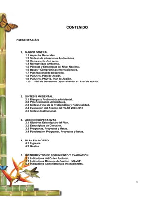 CONTENIDO


PRESENTACIÓN



  1. MARCO GENERAL
     1.1 Aspectos Generales.
     1.2 Síntesis de situaciones Ambientales.
     1.3 Componente Antropico.
     1.4 Normatividad Ambiental.
     1.5 Políticas y Estrategias del Nivel Nacional.
     1.6 Bases y Compromisos Internacionales.
     1.7 Plan Nacional de Desarrollo.
     1.8 PGAR vs. Plan de Acción.
     1.9 PGAR vs. PND vs. Plan de Acción.
     1.10   Plan de Desarrollo Departamental vs. Plan de Acción.




  2. SINTESIS AMBIENTAL.
     2.1 Riesgos y Problemática Ambiental.
     2.2 Potencialidades Ambientales.
     2.3 Síntesis Final de la Problemática y Potencialidad.
     2.4 Evaluación del Avance del PGAR 2003-2012
     2.5 Síntesis Institucional.


  3. ACCIONES OPERATIVAS
     3.1 Objetivos Estratégicos del Plan.
     3.2 Estratégicas de Dirección.
     3.3 Programas, Proyectos y Metas.
     3.4 Ponderación Programas, Proyectos y Metas.


  4. PLAN FINANCIERO.
     4.1 Ingresos.
     4.2 Gastos.


  5. INSTRUMENTOS DE SEGUIMIENTO Y EVALUACIÓN.
     5.1 Indicadores del Orden Nacional.
     5.2 Indicadores Mínimos de Gestión. (MAVDT).
     5.3 Indicadores Administrativos Institucionales.




                                                                   6
 