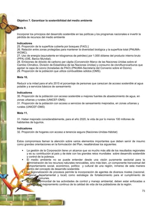 Objetivo 7. Garantizar la sostenibilidad del medio ambiente

Meta 9.

Incorporar los principios del desarrollo sostenible en las políticas y los programas nacionales e invertir la
pérdida de recursos del medio ambiente

Indicadores
25. Proporción de la superficie cubierta por bosques (FAO).}
26. Relación entre zonas protegidas para mantener la diversidad biológica y la superficie total (PNUMA-
WCMC).
27. Uso de energía (equivalente en kilogramos de petróleo) por 1,000 dólares del producto interno bruto
(PPA) (OIE, Banco Mundial).
28. Emisiones de dióxido de carbono per cápita (Convención Marco de las Naciones Unidas sobre el
Cambio Climático, División de Estadística de las Naciones Unidas) y consumo de clorofluorocarburos que
agotan la capa de ozono (toneladas de PAO) (PNUMA-Secretaría del Convenio sobre el Ozono).
29. Proporción de la población que utiliza combustibles sólidos (OMS).

Meta 10.

Reducir a la mitad para el año 2015 el porcentaje de personas que carezcan de acceso sostenible al agua
potable y a servicios básicos de saneamiento

Indicadores
30. Proporción de la población con acceso sostenible a mejores fuentes de abastecimiento de agua, en
zonas urbanas y rurales (UNICEF-OMS)
31. Proporción de la población con acceso a servicios de saneamiento mejorados, en zonas urbanas y
rurales (UNICEF-OMS)

Meta 11.

31. Haber mejorado considerablemente, para el año 2020, la vida de por lo menos 100 millones de
habitantes de tugurios.

Indicadores
32. Proporción de hogares con acceso a tenencia segura (Naciones-Unidas-Hábitat)


Estos compromisos llaman la atención sobre varios elementos importantes que deben servir de insumo
como grandes orientaciones en la formulación del Plan, resaltándose los siguientes:

         La gestión de la Corporación tiene un alcance que va mucho más allá de los resultados regionales
          y es su contribución al país y de éste con los grandes retos mundiales sobre desarrollo sostenible
          y control de la pobreza.
         El medio ambiente no se puede entender desde una visión puramente sectorial para la
          administración de los recursos naturales renovables, sino más bien, un componente transversal del
          comportamiento social, económico, político y cultural de una región, inmerso de esta manera
          dentro del concepto de desarrollo sostenible.
         La regionalización de procesos permite la incorporación de agentes de diversos niveles (nacional,
          regional, departamental y local) como estrategia de fortalecimiento para el cumplimiento de
          objetivos comunes.
         El énfasis primordial de las actividades de control y manejo ambiental, deben estar enfocadas a
          garantizar el mejoramiento continuo de la calidad de vida de los pobladores de la región.

                                                                                                                71
 