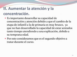 II. Aumentar la atención y la
concentración.
 Es importante desarrollar su capacidad de
concentración y atención debido a que el cambio de la
etapa de infantil a la de primaria es muy brusco, ya
que no han desarrollado la capacidad de estar sentados
tanto tiempo atendiendo a una explicación, debido a
su temprana edad.
 Por esto consideramos que es el segundo objetivo a
tratar durante el curso.
14
 