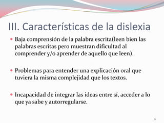 III. Características de la dislexia
 Baja comprensión de la palabra escrita(leen bien las
palabras escritas pero muestran dificultad al
comprender y/o aprender de aquello que leen).
 Problemas para entender una explicación oral que
tuviera la misma complejidad que los textos.
 Incapacidad de integrar las ideas entre sí, acceder a lo
que ya sabe y autorregularse.
6
 