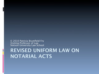 © 2010 Patricia Brumﬁeld Fry
Visiting Professor of Law
Stetson University Law School

REVISED UNIFORM LAW ON
NOTARIAL ACTS
 