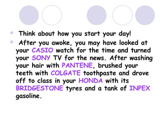  Think about how you start your day!
 After you awoke, you may have looked at
your CASIO watch for the time and turned
your SONY TV for the news. After washing
your hair with PANTENE, brushed your
teeth with COLGATE toothpaste and drove
off to class in your HONDA with its
BRIDGESTONE tyres and a tank of INPEX
gasoline.
 