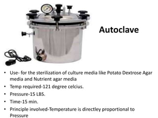 Autoclave
• Use- for the sterilization of culture media like Potato Dextrose Agar
media and Nutrient agar media
• Temp required-121 degree celcius.
• Pressure-15 LBS.
• Time-15 min.
• Principle involved-Temperature is directley proportional to
Pressure
 