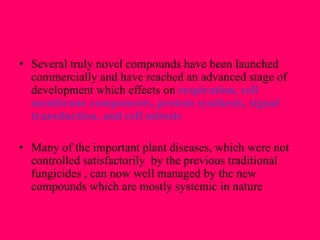 • Several truly novel compounds have been launched
commercially and have reached an advanced stage of
development which effects on respiration, cell
membrane components, protein synthesis, signal
transduction, and cell mitosis
• Many of the important plant diseases, which were not
controlled satisfactorily by the previous traditional
fungicides , can now well managed by the new
compounds which are mostly systemic in nature
 