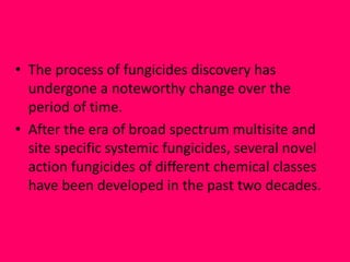 • The process of fungicides discovery has
undergone a noteworthy change over the
period of time.
• After the era of broad spectrum multisite and
site specific systemic fungicides, several novel
action fungicides of different chemical classes
have been developed in the past two decades.
 
