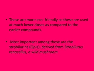 • These are more eco- friendly as these are used
at much lower doses as compared to the
earlier compounds.
• Most important among these are the
strobilurins (QoIs), derived from Strobilurus
tenacellus, a wild mushroom
 