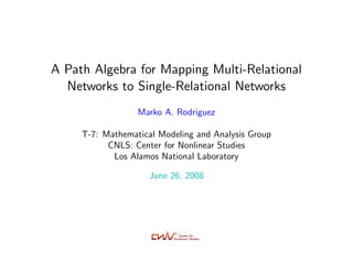 A Path Algebra for Mapping Multi-Relational
  Networks to Single-Relational Networks
                  Marko A. Rodriguez
                    marko@lanl.gov
     T-7: Mathematical Modeling and Analysis Group
           CNLS: Center for Nonlinear Studies
            Los Alamos National Laboratory

                     June 26, 2008
 